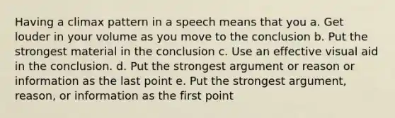 Having a climax pattern in a speech means that you a. Get louder in your volume as you move to the conclusion b. Put the strongest material in the conclusion c. Use an effective visual aid in the conclusion. d. Put the strongest argument or reason or information as the last point e. Put the strongest argument, reason, or information as the first point