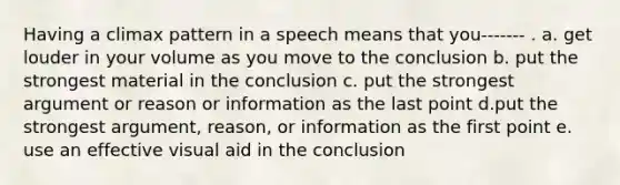 Having a climax pattern in a speech means that you------- . a. get louder in your volume as you move to the conclusion b. put the strongest material in the conclusion c. put the strongest argument or reason or information as the last point d.put the strongest argument, reason, or information as the first point e. use an effective visual aid in the conclusion