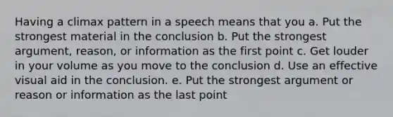 Having a climax pattern in a speech means that you a. Put the strongest material in the conclusion b. Put the strongest argument, reason, or information as the first point c. Get louder in your volume as you move to the conclusion d. Use an effective visual aid in the conclusion. e. Put the strongest argument or reason or information as the last point