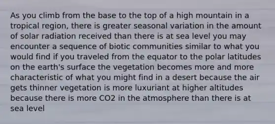 As you climb from the base to the top of a high mountain in a tropical region, there is greater seasonal variation in the amount of <a href='https://www.questionai.com/knowledge/kr1ksgm4Kk-solar-radiation' class='anchor-knowledge'>solar radiation</a> received than there is at sea level you may encounter a sequence of biotic communities similar to what you would find if you traveled from the equator to the polar latitudes on the earth's surface the vegetation becomes more and more characteristic of what you might find in a desert because the air gets thinner vegetation is more luxuriant at higher altitudes because there is more CO2 in the atmosphere than there is at sea level