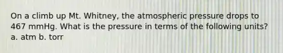 On a climb up Mt. Whitney, the atmospheric pressure drops to 467 mmHg. What is the pressure in terms of the following units? a. atm b. torr