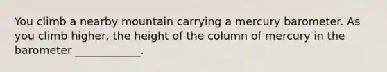 You climb a nearby mountain carrying a mercury barometer. As you climb higher, the height of the column of mercury in the barometer ____________.