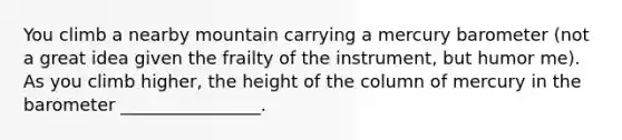 You climb a nearby mountain carrying a mercury barometer (not a great idea given the frailty of the instrument, but humor me). As you climb higher, the height of the column of mercury in the barometer ________________.