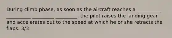 During climb phase, as soon as the aircraft reaches a __________ __________ _________ _________, the pilot raises the landing gear and accelerates out to the speed at which he or she retracts the flaps. 3/3