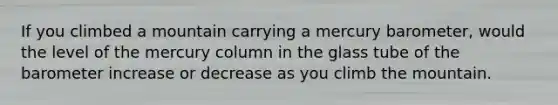 If you climbed a mountain carrying a mercury barometer, would the level of the mercury column in the glass tube of the barometer increase or decrease as you climb the mountain.