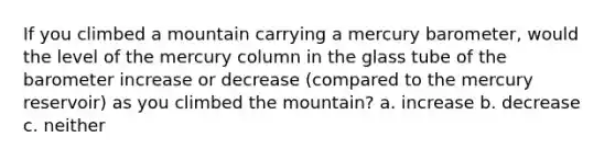 If you climbed a mountain carrying a mercury barometer, would the level of the mercury column in the glass tube of the barometer increase or decrease (compared to the mercury reservoir) as you climbed the mountain? a. increase b. decrease c. neither