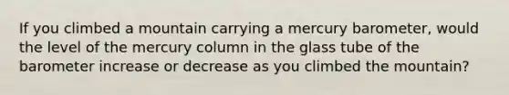 If you climbed a mountain carrying a mercury barometer, would the level of the mercury column in the glass tube of the barometer increase or decrease as you climbed the mountain?