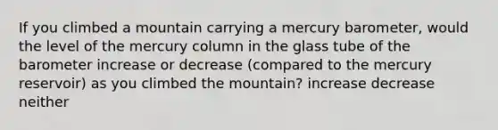 If you climbed a mountain carrying a mercury barometer, would the level of the mercury column in the glass tube of the barometer increase or decrease (compared to the mercury reservoir) as you climbed the mountain? increase decrease neither