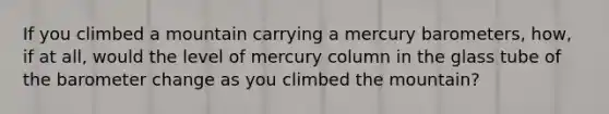 If you climbed a mountain carrying a mercury barometers, how, if at all, would the level of mercury column in the glass tube of the barometer change as you climbed the mountain?