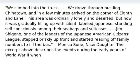 "We climbed into the truck. . . . We drove through bustling Chinatown, and in a few minutes arrived on the corner of Eighth and Lane. This area was ordinarily lonely and deserted, but now it was gradually filling up with silent, labeled Japanese, standing self consciously among their seabags and suitcases. . . .Jim Shigeno, one of the leaders of the Japanese American Citizens' League, stepped briskly up front and started reading off family numbers to fill the bus." —Monica Sone, Nisei Daughter The excerpt above describes the events during the early years of World War II when