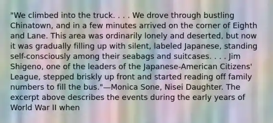 "We climbed into the truck. . . . We drove through bustling Chinatown, and in a few minutes arrived on the corner of Eighth and Lane. This area was ordinarily lonely and deserted, but now it was gradually filling up with silent, labeled Japanese, standing self-consciously among their seabags and suitcases. . . . Jim Shigeno, one of the leaders of the Japanese-American Citizens' League, stepped briskly up front and started reading off family numbers to fill the bus."—Monica Sone, Nisei Daughter. The excerpt above describes the events during the early years of World War II when