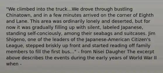 "We climbed into the truck...We drove through bustling Chinatown, and in a few minutes arrived on the corner of Eighth and Lane. This area was ordinarily lonely and deserted, but for now it was gradually filling up with silent, labeled Japanese, standing self-conciously, among their seabags and suitcases. Jim Shigeno, one of the leaders of the Japanese-American Citizen's League, stepped briskly up front and started reading off family members to fill the first bus..." - from Nisei Daugher The excerpt above describes the events during the early years of World War II when -