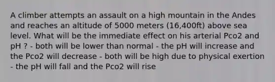 A climber attempts an assault on a high mountain in the Andes and reaches an altitude of 5000 meters (16,400ft) above sea level. What will be the immediate effect on his arterial Pco2 and pH ? - both will be lower than normal - the pH will increase and the Pco2 will decrease - both will be high due to physical exertion - the pH will fall and the Pco2 will rise