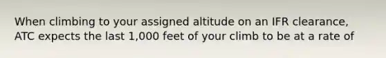 When climbing to your assigned altitude on an IFR clearance, ATC expects the last 1,000 feet of your climb to be at a rate of