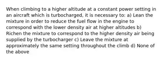 When climbing to a higher altitude at a constant power setting in an aircraft which is turbocharged, it is necessary to: a) Lean the mixture in order to reduce the fuel flow in the engine to correspond with the lower density air at higher altitudes b) Richen the mixture to correspond to the higher density air being supplied by the turbocharger c) Leave the mixture at approximately the same setting throughout the climb d) None of the above