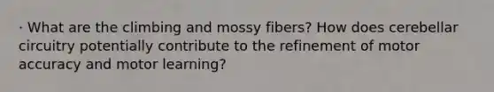 · What are the climbing and mossy fibers? How does cerebellar circuitry potentially contribute to the refinement of motor accuracy and motor learning?