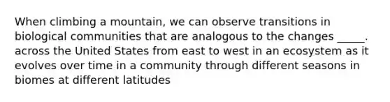 When climbing a mountain, we can observe transitions in biological communities that are analogous to the changes _____. across the United States from east to west in an ecosystem as it evolves over time in a community through different seasons in biomes at different latitudes