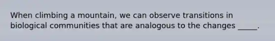 When climbing a mountain, we can observe transitions in biological communities that are analogous to the changes _____.