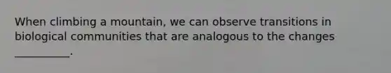 When climbing a mountain, we can observe transitions in biological communities that are analogous to the changes __________.