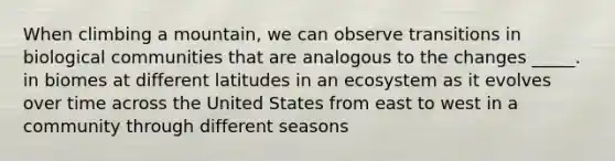 When climbing a mountain, we can observe transitions in biological communities that are analogous to the changes _____. in biomes at different latitudes in an ecosystem as it evolves over time across the United States from east to west in a community through different seasons