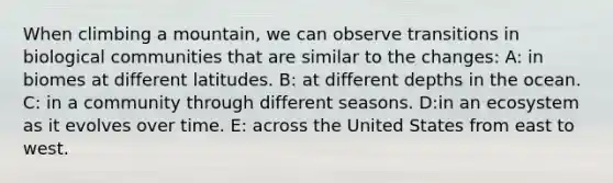 When climbing a mountain, we can observe transitions in biological communities that are similar to the changes: A: in biomes at different latitudes. B: at different depths in the ocean. C: in a community through different seasons. D:in an ecosystem as it evolves over time. E: across the United States from east to west.