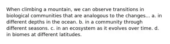 When climbing a mountain, we can observe transitions in biological communities that are analogous to the changes... a. in different depths in the ocean. b. in a community through different seasons. c. in an ecosystem as it evolves over time. d. in biomes at different latitudes.