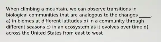 When climbing a mountain, we can observe transitions in biological communities that are analogous to the changes _____. a) in biomes at different latitudes b) in a community through different seasons c) in an ecosystem as it evolves over time d) across the United States from east to west