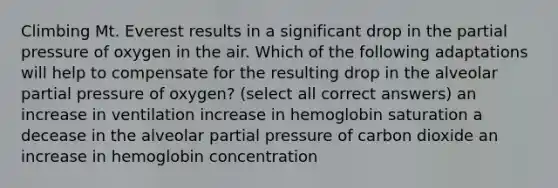 Climbing Mt. Everest results in a significant drop in the partial pressure of oxygen in the air. Which of the following adaptations will help to compensate for the resulting drop in the alveolar partial pressure of oxygen? (select all correct answers) an increase in ventilation increase in hemoglobin saturation a decease in the alveolar partial pressure of carbon dioxide an increase in hemoglobin concentration