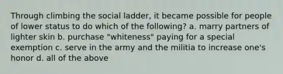 Through climbing the social ladder, it became possible for people of lower status to do which of the following? a. marry partners of lighter skin b. purchase "whiteness" paying for a special exemption c. serve in the army and the militia to increase one's honor d. all of the above