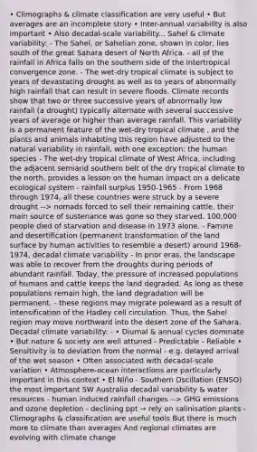 • Climographs & climate classification are very useful • But averages are an incomplete story • Inter-annual variability is also important • Also decadal-scale variability... Sahel & climate variability: - The Sahel, or Sahelian zone, shown in color, lies south of the great Sahara desert of North Africa. - all of the rainfall in Africa falls on the southern side of the intertropical convergence zone. - The wet-dry tropical climate is subject to years of devastating drought as well as to years of abnormally high rainfall that can result in severe floods. Climate records show that two or three successive years of abnormally low rainfall (a drought) typically alternate with several successive years of average or higher than average rainfall. This variability is a permanent feature of the wet-dry tropical climate , and the plants and animals inhabiting this region have adjusted to the natural variability in rainfall, with one exception: the human species - The wet-dry tropical climate of West Africa, including the adjacent semiarid southern belt of the dry tropical climate to the north, provides a lesson on the human impact on a delicate ecological system - rainfall surplus 1950-1965 - From 1968 through 1974, all these countries were struck by a severe drought --> nomads forced to sell their remaining cattle, their main source of sustenance was gone so they starved. 100,000 people died of starvation and disease in 1973 alone. - Famine and desertification (permanent transformation of the land surface by human activities to resemble a desert) around 1968-1974, decadal climate variability - In prior eras, the landscape was able to recover from the droughts during periods of abundant rainfall. Today, the pressure of increased populations of humans and cattle keeps the land degraded. As long as these populations remain high, the land degradation will be permanent. - these regions may migrate poleward as a result of intensification of the Hadley cell circulation. Thus, the Sahel region may move northward into the desert zone of the Sahara. Decadal climate variability: - • Diurnal & annual cycles dominate • But nature & society are well attuned - Predictable - Reliable • Sensitivity is to deviation from the normal - e.g. delayed arrival of the wet season • Often associated with decadal-scale variation • Atmosphere-ocean interactions are particularly important in this context • El Niño - Southern Oscillation (ENSO) the most important SW Australia decadal variability & water resources - human induced rainfall changes --> GHG emissions and ozone depletion - declining ppt → rely on salinisation plants - Climographs & classification are useful tools But there is much more to climate than averages And regional climates are evolving with climate change