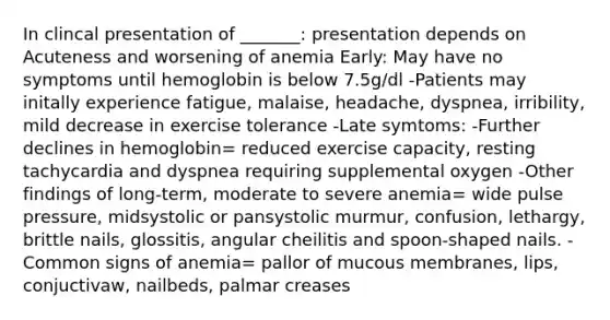 In clincal presentation of _______: presentation depends on Acuteness and worsening of anemia Early: May have no symptoms until hemoglobin is below 7.5g/dl -Patients may initally experience fatigue, malaise, headache, dyspnea, irribility, mild decrease in exercise tolerance -Late symtoms: -Further declines in hemoglobin= reduced exercise capacity, resting tachycardia and dyspnea requiring supplemental oxygen -Other findings of long-term, moderate to severe anemia= wide pulse pressure, midsystolic or pansystolic murmur, confusion, lethargy, brittle nails, glossitis, angular cheilitis and spoon-shaped nails. -Common signs of anemia= pallor of mucous membranes, lips, conjuctivaw, nailbeds, palmar creases