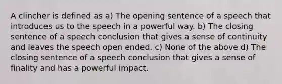 A clincher is defined as a) The opening sentence of a speech that introduces us to the speech in a powerful way. b) The closing sentence of a speech conclusion that gives a sense of continuity and leaves the speech open ended. c) None of the above d) The closing sentence of a speech conclusion that gives a sense of finality and has a powerful impact.