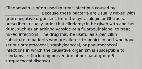 Clindamycin is often used to treat infections caused by _________________. Because these bacteria are usually mixed with gram-negative organisms from the gynecologic or GI tracts, prescribers usually order that clindamycin be given with another drug, such as an aminoglycoside or a fluoroquinalone, to treat mixed infections. The drug may be useful as a penicillin substitute in patients who are allergic to penicillin and who have serious streptococcal, staphylococcal, or pneumococcal infections in which the causative organism is susceptible to clindamycin (including prevention of perinatal group B streptococcal disease).