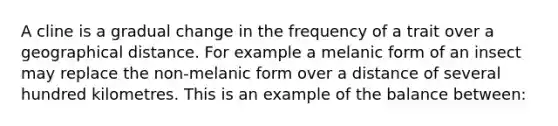 A cline is a gradual change in the frequency of a trait over a geographical distance. For example a melanic form of an insect may replace the non-melanic form over a distance of several hundred kilometres. This is an example of the balance between: