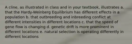 A cline, as illustrated in class and in your textbook, illustrates a. that the Hardy-Weinberg Equilibrium has different effects in a population b. that outbreeding and inbreeding conflict at different intensities in different locations c. that the speed of gene flow is changing d. genetic drift is more prominent in different locations e. natural selection is operating differently in different locations