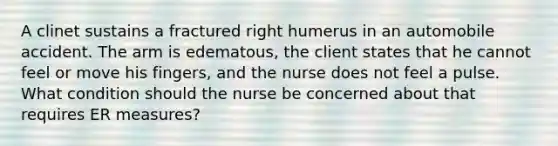 A clinet sustains a fractured right humerus in an automobile accident. The arm is edematous, the client states that he cannot feel or move his fingers, and the nurse does not feel a pulse. What condition should the nurse be concerned about that requires ER measures?