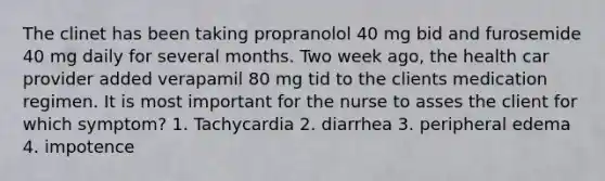 The clinet has been taking propranolol 40 mg bid and furosemide 40 mg daily for several months. Two week ago, the health car provider added verapamil 80 mg tid to the clients medication regimen. It is most important for the nurse to asses the client for which symptom? 1. Tachycardia 2. diarrhea 3. peripheral edema 4. impotence