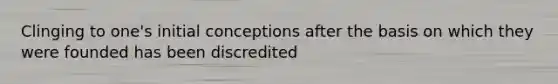 Clinging to one's initial conceptions after the basis on which they were founded has been discredited