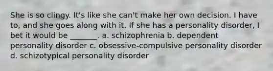 She is so clingy. It's like she can't make her own decision. I have to, and she goes along with it. If she has a personality disorder, I bet it would be _______. a. schizophrenia b. dependent personality disorder c. obsessive-compulsive personality disorder d. schizotypical personality disorder