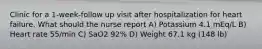 Clinic for a 1-week-follow up visit after hospitalization for heart failure. What should the nurse report A) Potassium 4.1 mEq/L B) Heart rate 55/min C) SaO2 92% D) Weight 67.1 kg (148 lb)