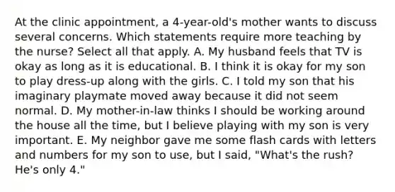 At the clinic appointment, a 4-year-old's mother wants to discuss several concerns. Which statements require more teaching by the nurse? Select all that apply. A. My husband feels that TV is okay as long as it is educational. B. I think it is okay for my son to play dress-up along with the girls. C. I told my son that his imaginary playmate moved away because it did not seem normal. D. My mother-in-law thinks I should be working around the house all the time, but I believe playing with my son is very important. E. My neighbor gave me some flash cards with letters and numbers for my son to use, but I said, "What's the rush? He's only 4."