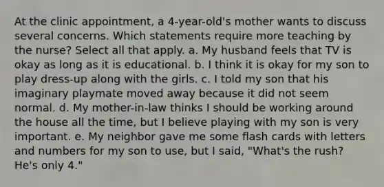 At the clinic appointment, a 4-year-old's mother wants to discuss several concerns. Which statements require more teaching by the nurse? Select all that apply. a. My husband feels that TV is okay as long as it is educational. b. I think it is okay for my son to play dress-up along with the girls. c. I told my son that his imaginary playmate moved away because it did not seem normal. d. My mother-in-law thinks I should be working around the house all the time, but I believe playing with my son is very important. e. My neighbor gave me some flash cards with letters and numbers for my son to use, but I said, "What's the rush? He's only 4."