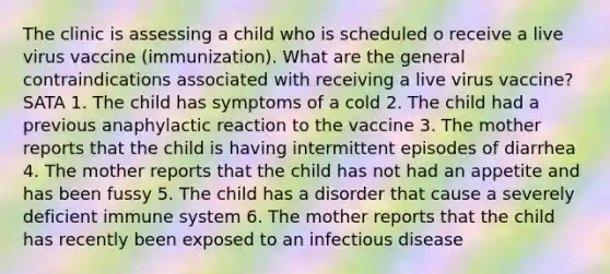 The clinic is assessing a child who is scheduled o receive a live virus vaccine (immunization). What are the general contraindications associated with receiving a live virus vaccine? SATA 1. The child has symptoms of a cold 2. The child had a previous anaphylactic reaction to the vaccine 3. The mother reports that the child is having intermittent episodes of diarrhea 4. The mother reports that the child has not had an appetite and has been fussy 5. The child has a disorder that cause a severely deficient immune system 6. The mother reports that the child has recently been exposed to an infectious disease