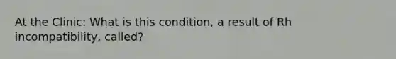 At the Clinic: What is this condition, a result of Rh incompatibility, called?