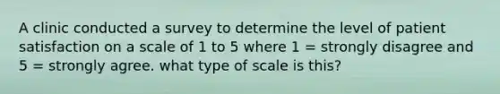 A clinic conducted a survey to determine the level of patient satisfaction on a scale of 1 to 5 where 1 = strongly disagree and 5 = strongly agree. what type of scale is this?