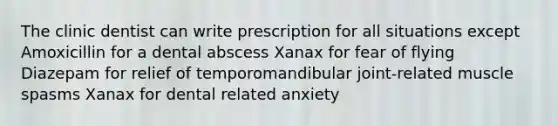 The clinic dentist can write prescription for all situations except Amoxicillin for a dental abscess Xanax for fear of flying Diazepam for relief of temporomandibular joint-related muscle spasms Xanax for dental related anxiety