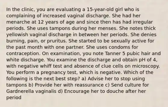 In the clinic, you are evaluating a 15-year-old girl who is complaining of increased vaginal discharge. She had her menarche at 12 years of age and since then has had irregular periods. She uses tampons during her menses. She notes thick yellowish vaginal discharge in between her periods. She denies burning, pain, or pruritus. She started to be sexually active for the past month with one partner. She uses condoms for contraception. On examination, you note Tanner 5 pubic hair and white discharge. You examine the discharge and obtain pH of 4, with negative whiff test and absence of clue cells on microscopy. You perform a pregnancy test, which is negative. Which of the following is the next best step? a) Advise her to stop using tampons b) Provide her with reassurance c) Send culture for Gardnerella vaginalis d) Encourage her to douche after her period