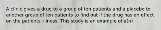 A clinic gives a drug to a group of ten patients and a placebo to another group of ten patients to find out if the drug has an effect on the patients' illness. This study is an example of a(n)