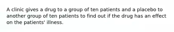 A clinic gives a drug to a group of ten patients and a placebo to another group of ten patients to find out if the drug has an effect on the patients' illness.