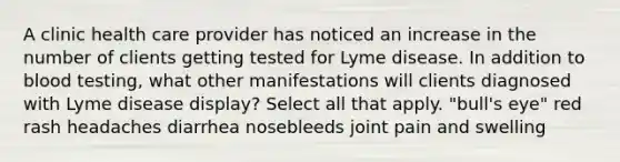 A clinic health care provider has noticed an increase in the number of clients getting tested for Lyme disease. In addition to blood testing, what other manifestations will clients diagnosed with Lyme disease display? Select all that apply. "bull's eye" red rash headaches diarrhea nosebleeds joint pain and swelling